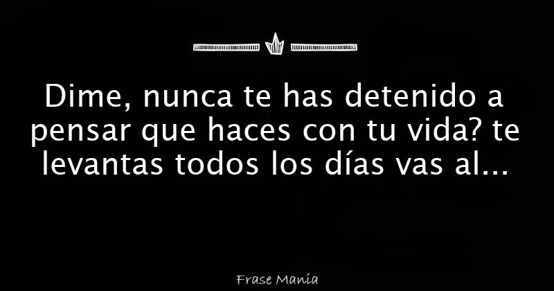 Dime, nunca te has detenido a pensar que haces con tu vida? te levantas