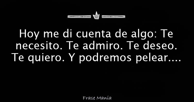 Hoy me di cuenta de algo: Te necesito. Te admiro. Te deseo. Te quiero
